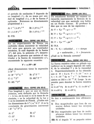 ,/ñ.-
GUZGATQ
elperíododeosciIación?dependede::ffi[Sem.CEPHEUN199-|]
su
-longitud
( l ), de su masa por uni- :l
dad de longitud ( I ), y de la fuerza f .i. recuerda exactamente la fórmula de la
aplicada. Entonces es directamente ¡ velocidad con que asciende una bolita
proporcional a : i.
"r,
,r, fluído .trir.oro. El profesor le
A) l-r (1'/Fr/2 B) l1trt)r¡r/2 i;l dice que es una de las siguientes :
C) (r t/F)r/z
"o¡"r'r'rrl',
"' i
et v = uo" b.'+gt-n-bt
;: B)-y = voe-tt +8t(7'e-u')
E) F.D. :
ffiF rsq¡TlrcepEq uu,fle-u¡., I :] :
=':" u'-,*tt.(L-e-bt )
En un experimento de física, o., j:
'l
v = Ve-vt -'¿nbt
cachimbo désea encontrar la velocidad I: pl ¡¡.e.
del aire que g€nera un ventilador t Si , y,
mecánico, tá cuát depende de la fuerza ¡.
( F ) del aire, Ia potencia 1 f ¡ desarro- .j.
llada por la persona que acciona eI ven- lil ¿Cuat
tilador y Ia fuerza de rozamiento (f), .:.
46 E, TARAZONA T.
V= uelocidad , t = tiempo
g = aceleración., g = frecuencia
es la fórmula correcta?
encontrando la siguiente ecuación: ':ffireffi fSem. CEPHE UNI 98-ll
V = a W+ Bf ';' Lu f'"t'u resistiva sobre un glóbulo rojo
,. (esférico) en Ia sangre depende del radio
¿Qué dimensiones tiene la expresión .i R, de la velocidad v y de la viscosidad
á)a, I i n Experimentalmente se ha obtenido
A) M tT2L-2 B) L2T-2 .i. que si R = 2pm.V = 7x10-1 m/s y
C)L.2T2D)ML2T_2.in=3,.10_3kgm_|s_Tl.afletzare.
E)ML-2T2.isistivaes252rx10-,uN.Luegolaex.
:l :j":tó"
para denotat a fuetza resistiva
"tffffiffi [sem. cEPBE uNI 95-ll) ';:
¡l onE2vq B) 6nRVzt1 c) 3n'RVt12
á t_. _
Úna longitud l, que se usa en física ':' D) 6 n ltv 11 E) 4nRV T
utá*i.u,""rtá áefinida por la fórmula lll
fExamen UNI 84-lll
I = h/mc,en Ia cual rn es la masa de
"" .'i m
electrón, c es la velocidad de la luz Y 'i' Se dan a continuación tres afirmacio-
h es la óonstante de Planck. ¿Cuáles son lii nes ,
Ias dimensiones de hz/(ms G)? G es Ia .i' ¡¡ Dos magnitudes que han de su-
constante de gravitación universal ¡' marse áeben tener las mismas
lM-lLs Tz). 'il unidades.
A) L,
C) LT
, t,-17
B) ¿'
D)¿
'l II) Dos magnitudes que han de multi-
j. plicarse deben tener las mismas
.!. unidades.
.i: rul Si el ángulo "0" es pequeño enton-
*
 