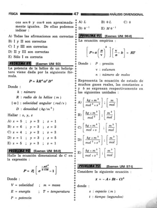 FISICA
P = kB'¡f D'
Donde :
k, : número
R : rad.io de la hélice ( m )
loll : uelocidad angular (rad/s)
D : densidad (hg/rnB )
Hallar | Í., y, z
A)*=5.; !=2 ) z=7
B)x=6 ; t=3 i z=2
Clx=4 ; !=2 ; z=3
D)r=1 ; !=3 i z=5
E) ¡=5 ;J=3 ) z=I
Ia expresión :
47 ANALISIS DIMENSIONAL
ces sen0 y cos 0 son aproximada- l. el ¿
ffiI":Xisuales.
De e[as podemos
ii o, ._,
B)o¿ c)o
E) ltt e- |
A) Todas las afirmaciones son correctas i ffi te¡"men uNl seill
B) I y II son correctas .¡. La ecuación empírica :
C) I y III son correctas :
Dr II y III son correcras i t e*o(n) I I
"- ul = o
E)Sólolescorrect" il L [".J lL'-.]
,GI"ui, u|i,s,?.1.-r" il oo,a" : p '. presión
La potencia de la hélice de un helicóp- .l
"
: uolumen
tero viene dada por la siguiente fór- l
mula. )i. n : número de moles
.i
+ Representa la ecuación de estado de
.¡. muchos gases reales, las constantes o
'i' y b se expresan respectivamente en
ji las siguientes unidades :
i",[##),lx]
i,,IT#1,1#)
i.,[#H),1#)
i,,[#tr"),l#r]
üffire fExamen uNt e4-ttt ii ^.I ne, m5 1
.:r!/tot
Halle la ecuación dimensional de C en i. I mol
"
s' I
I -'1
l,* )
. --Vz
P= 41"*
i ffi (Examen uNt 97-t)
-r] .i. Considere la siguiente ecuación ;
Donde :
V = uelocidad
E = energía
P = potencia
i m = rndsq,
; T = temperatura
f,=-A+Bt-Ctz
;i' donde :
l: ":espacio(m)
'.; t:tiempo(segund,os)
!
.t
*.s§
 