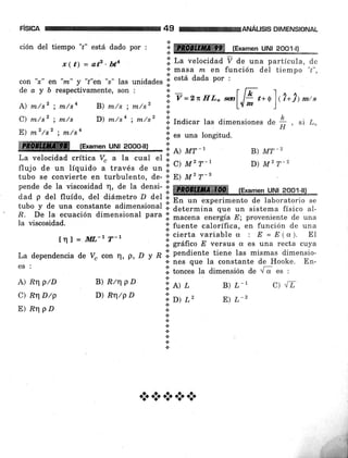 F¡SICA
ción del tiempo "¿" está dado por :
C) nr/sz ; m/s
E) m2/s2 ; m/sa
49 ANALISIS DIMENSIONAL
x ( t) = atz . bta .i. La velocidad 7 de una partícula' de
:i masa rn en función del tiempo "r",
con "¡" en "m" y "r"en "s" las unidades 'il está dada por :
deay órespectivamente,son: Í_ f r, "r
A) m/sz ; m/s4 B) m/s ; m/sz i v=2nnL" *l,l; Ú*al( ?*)¡u"
D) m/sa ; m/s' il lrdi."r las dimensiones de { , si L"
e.' H
lii es una longitud'
i re [Examen uNt 2oo1-t)
B) MT_2
D) M2 T-2
ffi- r¡¡r"n ul}l,-?g,o"p;I¡,,,,,-':1,
rt rwr-,
La velocidad crítica V" a la cual el * a¡ ,,2 ^_7
flujo de un líquido a través de un "'
w) tvt t
tubo se convierte en turbulento, de- ! E) M2 T-B
pendedelaviscosidadq,deladensiirefExamenUNl2oo1-ll]
dad p del fluído, del diámetro ¿ del .i.
il En un experimento de laboratorio se
la viscosidad.
tnl=ll[.-1 T-1
tubo y de una constante adimension"l i. d"t"r*ina oue un sistema físico al-
R' De la ecuación dimensional para .ii macena ur,"üu E; proveniente de una
;i' fuente calorÍfica, en función de una
.¡ cierta variable cx : E = E (ct). EI
.i. grafrco E versus cx es una recta cuya
'i. nendiente tiene las mismas dimensio-La dependencia de v" con r' P'D t R'.rnes
que la constante de Hooke. En-
es :
il torr."r la dimensión de i s es :
A) Rrl ptD
C) RqD/p
E) nq pD
B) R/qpD
D) R'/p D
'lel¿
'i.»t
r.'
.i
+
.!
.:.
+
*.t
B) L- 1 C) ./¿
E) L_2
*a***
 