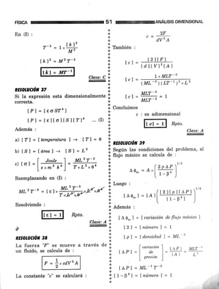 FISICA 51 ANALISIS DIMENSIONAL
T-2 = L *lkl^'
M"
MLzr-s = [e] "H#o
Resolviendo :
En (I) :
#
RE§OIUCTÓN 38
I 2ltF )
Lc t =
rdlwrtA)
+
a
+
.E
.:.
+
a
Claae: C *
_., .t
tPl = teltoltslt"14 ... (I) l:
l, MIiT -2
(ML-3)(LT-')'*L'
[h]2 = M2 T-2
It/.t=r*-'l
*
+
.i
* También :
lcl =
.&
.l
.:.
2F
dv'A
RE§OLUCTó'I 37 :
Si la expresión esta dimensionalmente i ,
"l = ffi = t
correcta. ! MLf -'
lPl = [eo§?4r :i concluimos
b c:esadimensional
Además :
l.t-"]"{ Rptu
.l
.t
*
;;'Luego :
a) [?) = l,temperatura ] -+ t?l = 0 li'
; RE§0LUCío¡í 3e
b) tsl = f área) -s tsl = 12 l. !"S"" las condiciones del problema, eI
.i. nu¡o másico se calcula de :
- l- Joule 1 MLz T-' Ic) ror =l;;u)= ffi I (zprp¡"
.i. Ao_=A.l ,_u_,
Reemplazando en (I) : oo  ' )
Claxe: A
t^¡'l MLT 2
lA I [.''
1/2
P]Itplt¡
l1- Bo l
l2
r^o- r = rArI
Rpta.
F = i*caVz
A
* Además :
a
'l t A 0- I = | uariación de flqio md'sico )
Claae: A :; "'
* [21 =tnúmero)=ln
tr- 3
;. lpl=tdensidodl=ML
.t.
i. LoPl= ML-tT-'.!
l. ¡,-0nl = lnúmerof = ILa constante "c" se calculará :
 