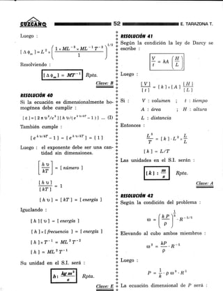 ,/'ñ'.GUZCA¡ÍQ
Luego :
(
t¡O-l=t2"1

Resolviendo :
tAo-l - ll[T-r Rpta,
thl"T-l - MLzT-2
lhl = MLz T-r
Su unidad en el S.I. será :
. r, ol Según la
lrML-1rML-17-2 ) i. escribe :
1 lt/t
+
condición la ley de Darcy se
r. Luego :
tyl rLr , ^.lHfItl: rtr rxtnt l.Ll
V:uolumen; titiempo
A:á,rea ; Hialtura
L : distancia
*
,.. Claae: A
*
*,* N,E§OLUCTON 42
+ Según la condición del problema :
+
os = &L. R-u
p
52 TARAZONA T.
!..
" RE§OLUCrcil 4ta
Claae: B 'l¡
t
NE§OLUCTóN 40 ::
isi'Si Ia ecuación es dimensionalmente ho- 'r
mogénea debe cumplir : :;
*
lel= f2fi"D2/c2 lLhD/(eh/kr -1 )l ... (D :::
También cumple , ,i
Entonces :
fshrttnr-11= f¿hrtt*rl=t1r I
L'=r¡r-r.r.z-L
Luego : eI exponente debe ser una."rr- i
T = LK t'L ^ L
tidad sin dimensiones. I lh) = L/T
[ ¿ u ] I Las unidades en el S.I. serán :
l*)=tnúmero' I lrfrr,=1 Rptu.
;' I §l
tl¿ul
fhr I
[ár] = Lhfl = fenergía7
Igualando , ,, tjn (¿-P3 * <,e
thltDl = lenergía 1 i' '= l; l
'H " "
* '/
[hlxÍfrecuencia ) = fenergía, tt Elevando al cubo ambos miembros :
.:.
*
;. Luego :
t
l;l o = l.oorr.,Bu... h
t
Claae: E.il La ecuación dimensional de P será :
EH Rptu
 