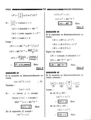 FISICA 53
.:.
,,
.:.
.t
+
*
+
.:.
.:.
.¡
*
*
+
.:.
+
a
*
+
a
l;l rrecta entonces :
.:.
i: t ot'f = lbxl =
i (D (rr)
+
.:. Luego :
lE I = lenergía 1Íuelocidad )"1
lRI = MLzT-2'LT-l
f Bl = fufr'r T-3 Rpta.
ANÁUSIS DIMENSIONAL
Iólt¡12 = lcl
lb1.L2 - MLzT-2
Ir.
r, r = rr:-j] Rptu
W
Claue: B
dimensionalmente co-
tPl
Pzalapdmia
rrecta.
lar +bx'l = [")
También :
Si:
i nesoucñn at
l!. Si ta expresión es dimensionalmente co-
f,' rrecta :
X: rRl = [EV(L-en)2]
i t.Bl = [E)ÍvfLl-e^)z{.
X: t.Bl = [Ellv)xl
I. S"ern los datos :
=
t*]tprtorsrRrs
si: [+l= tnúmero]=t
lh)
lPl= Ídcnsid,ad)=ML-
[ol] = fvelac.angular I = ?-1
lBl=lradio)=L
Luego :
lPl = lxML-3*(?-t)t(¿)u
tPl = MLzT-s -
MLT-zxL
T
rD! ttr'ltdl -ltrabqiolLFt= frl =láiln1
Rpta.
Claae: B'l
-+
RE§OLUCTóN $ ii n¡sotuaon u
nensionalmente co- l: Si tu ecuación es
... (D
[*]
lruI
(IV)
loxl = Ícl
a:fuerza y c:energía
Ifuerza 7 lx) = Íenergía ]
MI:T-' L*) = MLz T-2
ttrt = ¿1 Rptu.
Ia expresión (I) cumple :
lbxzl = tcl
a) de (I) y (IV) :
¡axz7 = ¡rBl
b) de (II) y (IV) :
lbrl = [¡3]
(III)
*
.i
+
*
¡
a
t
a
*
*
t
Rpta.
En
Rpta.
 