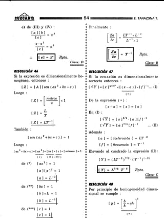 ,/ñ-
CÜZGATQ 54
!.'
+
¡¡
+
*
ARAZONA T.
c) de (III) y (IV) :
lallb I
trl ='
2
x. x,
kl -*
'¡ Finalmente :
.¡
*
a
.¡
+
.t
+
+
Ctaae: D ii
-.:.
I 2"1 LT-1 *L-2t-l-
I u, I L-l,t
lZl = fAlfsen 1axz +bx +c)l
Luego :
tz1 =¡
metros
lxt
[sj
Rpta.
Claae: B
'.1. RE§OhUUó¡I 47
;i r ^ff r =lxf'887" *f (x -.a)l " tf l-1... (I)
(*)
;¡' De la exPresión ( * ) :
.i: t x-af = lx) = lal
.i. an frl '
t./yl = [o IB/4 . Íd,] t/l-1
t.tyl =fa)7/4Lf)-, ... (r)
.;. Ademas :
il f ol = [ acel.eración] = LT-z
€.
I: ,fl = tfrecuencial = T-r
.l Elevando al cuadrado la expresión (II) :
.:.
+
+
*,E.
*
*.t
l.'
a
+
'l nE§oLUCtór. 4S
|] Por principio de homogeneidad dimen-
.:. sional se cumple :
a
.t
.!
.t
+
a
.:.
+
&
Í21 =
t.z1=
L
T
También :
Ísen(ar2+bx+c)1 = 1
Luego :
Iax2 +br+c)=Íaxz ]=tó¡l=tcl=t ntlmero 7=7
de (*)
(.) (**) (r*+)
laxz | -- 1
la]Íxl2 = 1
I al = L-21
de 1xx¡ [ó¡] = 1
[b]xL = 7
tb7 = L-r
I Y] = (LT-2 )"' '(T-t )(-2)
lY) = L7/2 T-6 Rpta.
Claue: C
rpr =
l*."07'
T-tI zal
L*)=tt "r = tl Rptu.
RE§OLUC//ON 4ó
Si Ia expresión es dimensionalmente ho- * g¡ la ecuación es dimensionalmente
mogénea, entonces r ,t correcta entonces :
de (***) [c] =
(f)
 