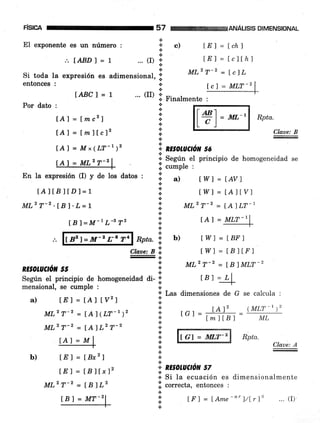 pisrca
El exponente es un número
ANALISIS DIMENSIONAL
lchJ
tclthl
Ic]L
Rpta.
Claue: B
a
:{'c) ta
t
... (I) .'
6
tE 1 =
LE 1 =
MLz T-2 =
I G'| = IWLT-Z
57
:. IABD 1 =
Si toda la expresión es
entonces :
t
adimensional, !;
a
l.
IABCl=l "' (II)
I Finalmente
*
a
a
+
l.
t
a
,..
&,
& RE§oruCrcil 56
lcl = MLT_2
f wl = tAV)
twl = tAttvl
ML2 T-z = [AILT-l
tAl = MLT-I
Íw1 = LBF I
1
Por dato :
lAl = Lmc2)
lAl = lmfÍcl2
En la expresión (I) y de los datos
lAlfBJlD¡=1
MLz T-2 .tB l. L = |
IBI=M-lL-372
f 82 l=M-2 L'c T4
a) ÍE) = fAi lvzl
MLz T-2 = [A ] (LT-r)z
MLz T-2 = ÍAlLz T-z
ÍE) = Í8x27
lE) = LB)f x12
MLz T-2 = lBlLz
lBl = MT-21
I S"g"T el principio de homogeneidad
s cumple :
a
oa)a
a
a
a
+
a
+
+
a
a
Rpta. I b)
ctaae:Bi twl=tBltr'lEol
 MLzT-2 - IBlMLT-2RE§OLUCIÓiü 55 1,
Según el principio de homoseneidad di- i t a 1 = LL
meinsional, se cumple r " ;:
.-
+ Las dimensiones de G se calcula :
+
+
j..
+
*
+
&
a
t
!..
n
rcl =
#ñ-
(ML!-t )2
b)
Rpta.
Claue: A
*,* RE§OLUCION 57
.i] Sl tu ecuación es dimensionalmente
.i. correcta, entonces :
t
+
{.
.t
l#)= ML''
lAl = Mx(LT-t)z
Al = MLz T-2
IAI=M
lf I = lAme-"')/Lrl't ... (I).
 