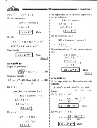 58 AHAZONA T.
Pero : Ie-""] = 1
En su exponente :
+
* EI exponente de la función exponencial.4.
.¡ €S üll nümerO :
.:.
a
+
*
*
a
.:.
+
r. En la ecuación (II) :
Ior] = lnúmero)
lcrlxr = 1
f Atl = [número I
tAltrl = 1
IA1xT = 1
Rpta.
+
.:.
*
En (I) :
l¡' I = l.Alf mfle-"" l/trl3
MLT-Z =fA'lxMxlrL-g
Resolviendo :
{Al = L4 T-2 Rpta.
.i. Reemplazando en (I), los valores obteni-
lZl = f número )lnúmero I
tPl ML-17-2
tpl ML-1
Íb) = L2 T-2
RE§OLACñ¡r 58
Seg:rin el problema :
IABZl
= iE j = 7
tDx I
También cumple :
IZ) = l.eo'+BD]lsen (Bh))
(r*) (*)
En (*) :
lsen (Bh ) I = t nútnero f = 7
[Bhl = Ínúmerol = 
[81[hj = 1
fBlxL=1
tBl = L-11
En 1** ¡
tAlÍB lt z I
=1tD I txl
T-1 .L-1 .l
1
-a
L .tx1
[X] = L-2 T-r Rpta.
Claae: C
li. n¡sotucñn ss
:,: Si tu expresión es dimensionalmente
.;' correcta.
.;l tpl --latz + b p + cF)=lat2 l= t ó p I = t cFl
I lr"*o ,
úEn*)
+
*
{.
.i
a
{.
a
.¡
:i: nn **) tPl = tópl
('F) (*{.) (:r+*)
¡P) = latz)
tPl ML-17-2
tat= lr=-- Tr--
Claue: E ii
.t
.!
a
a
...,, ,t
.;.
a
... (rr)
a
a
*
.:.
.i.
.r. aor.
a
+
a
.:.
.a
a
t
lal = rry,-r T-4 Rpta.
te&l=tBltDl
L = L-rÍD)
tD) = Ll
lzl = 7
Rpta.
 
