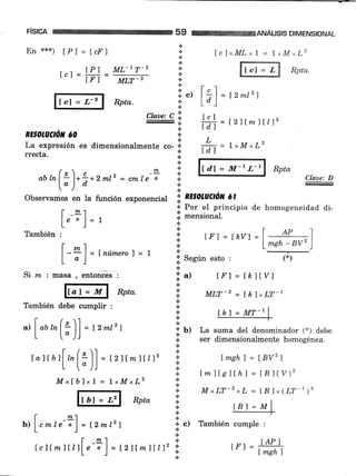 FiSICA 59 ANÁUSIS DIMENSIONAL
En '6*x) [P] = [cF]
TP] ML-IT_2
Lcj= trr= MLT-,
lr"1 -- r-l Rptu.
RE§OLUCíó'T óO
t
*
*
+c)
,
lclxML x 1 = 1,M ^L2
Il rr"-i I RPtu
Isl
ld)
lcl
I d")
L
tdl
= l2mtzf
Claae: C 'i.,
a
+
= L2ltm)tll2
= l rM-rL2
.:.
I,a expresión es dimensionalmente co- +
*
aum( L)*** 2mr2 =
"*t"-?'!'
ltdl = M-' L-'l Rpta
chz,e: D
["J ct :i: :
["d7 = M-r L-r
obseívamos en la función exponencial I aworucñn ct
f m 1
r' Por el principio de homogeneidad di-
l"-il=t i'mensional'
L- J ' A
rambién :-
_1 i ,rr = r hvt =l_#;F1
l-+l=fnúm¿ro'l=L l' .-
L " j ;' Según esto : (*)
+
Si n¿ : masa , entonces : ;i. a) tf'l = lkllv)
ffi Rptu. 'i
*rr-2 = rk1,r,r-l
También debe cumplir : i:
"r[,a,[:)] =tzmtz) i", p:*ffi,,i1:l!?9*".i. ser dimensionalmente homogénea.
rattbrl
^(i'll = r 2ttm1{n2 ij r msht = tBvzt
L ["JJ l: rmits]th1 =tBtrv)z
Mxfblxl = LrMrL2 :l
!-r ; MxLT-z*L=lBl,(LT-t)2
ffi Rptu ir. n'""'
,"ír=:',
f -*1 I:
b'l I cmle- " I = ¡2m12') '¡ c) También cumple :
LJ-I
IB]:M
- [ _2!.1 on tAP)
tcltmf t¿fL"-;)=t2llmltt)z::. trl=ffi
 