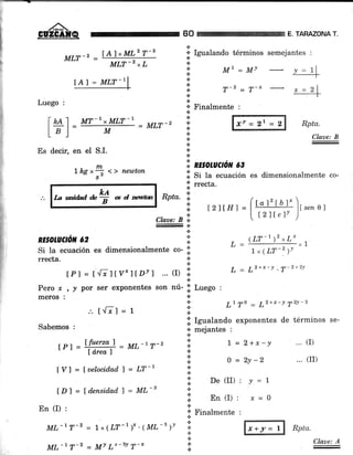 60 TAHAZONA T
Rpta.
Claae: B
... (r)
... (rr)
MI,T-2 =
ÍAlrMLz T-s
*
'¡ Izualando términos semejantes :
n"
*
Mr=Mv y=11
-T-
.:.
a
* Finalmente :
MLT-z xL
tAl = MLT-I
MT-r xMLT-1
= MLT-2
.¡
.:.
n
*
Luego :
t+l M
.:.
a
.t
.t
.tEs decir, en el S.L
tns,fr <> newton
La wi&d *# * d reutm
':i.
n¡sotuctou eg
.:. ^. ,
.1. Si Ia ecuación es dimensionalmente co-
.i' rrecta.
.t
*
a
*
L=
(LT-')'*L* x1
t x (LT-2 ¡t
L = L2+x-Y . T-2+2Y
L1 T0 = 72+x-t yzY-z
.i. ISualando exponentes de términos se-
+ mejantes :
*
|: t = z+r.-y
a
I o =2y-2
a.
::. P"(It)' t=7
*
+ Finalmente :
*
.¡
a
ú
tzttH, _ (t"f tut. '1r,,,
e I
I t2]tc1' )
Rpta.
RE§Orul/ór/, ó2
.:.
Claae: B o,.
.t
¡.t
Si Ia ecuación es dimensionalmente co- li.
rrecta. i:
tPl = tElt v"flDYl ... (D I
Pero r
mero§ :
.'. t{71 = r
Sabemos :
IP]=lP:o"=)-ML-tT-2lared )
[Y] = fuelocid.ad I = LT-t
lDl = fd.ensid.ad.f = ML-3
.l
, / por ser exponentes son nú- .;l LueSo :
.:.
*
.:.
En (I) :
ML-r T-2 = Lx(LT-')" .{ML-t ¡t
ML'r T-z = MY Lr-3Y T-*t1
Claae: A
t ffi Rpta
 