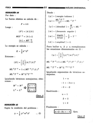 FISICA
RE§OLUOó,' 65
Según la condición del problema
61 guÁus¡s D|MENSToNAL
RE OLAl//Ór' 64
Por dato :
La fiierua elástica se calcula de :
.F' = É6
Luego :
IFI = I¿lt6l
MLT-2 = [-k)"L
tkt = MT_21
La energÍa se calcula : -
1
E = lPa5F
Entonces :
rE) =
[]],, r"r5rP
MLz T-2 = 1x ( MT-z )" (¿ )P
MLz T-2 = M, LF 7-2a
Igualando términos semejantes; obte-
nemos :
Mr=M"
@
L2=LF
s Donde :
.&
i t fr. 7 = lenergía /uolumen )
I - MLz T-z
;i t tr, = '::-'!-:ML-t r-2
.t
i tp I = ld.ensidadl = 4 = ML-B
*L".!
i trf =ffrecuencia angulnrf
&r.,r
::: rr, =l dlteutol
= 1 = r-li: '-' ltiempo) r
a
:; ,ol=[amplitud.]=L
a
.il Prm hallar a, F y y; reemplazamos
.l las ecuaciones dimensionales en (I) :
€1
i
tu,=
[]]trrorrorsrar
1r
'i ML-' T-z = 1x (ML -' )" ( T-t ¡9 17 Y
:i *r-'T-2 = Ma L-sd+'r T. b
,t
i;l I9ualando exponentes de términos se-
-' mejantes.
Claae: A li
{.
a
*
t
*tt
t
*.t
lii Resolüendo
*
a
.i
+
.t
a
li Finalmente :
1=0
-1 = -Ba+y
-2 = -g
Ct=1
F=2
T=2
*
*
+
... (D *
*.t
{¡
€r+p-2y = -l Rpta.
Cl.aae: B
p = * poroFAr
 