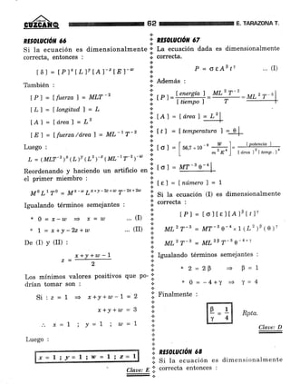 ,/#-GÜZGAÑQ
RE§OTUCIóN ó6
* 1= x+y-22+w
De (I) y (rI) :
drían tomar son :
Si:z=1= x+Y+w-7=2
x+Y+w = 3
Los mínimos valores positivos que po- ;i'
62 E. TARAZONA T.
.:.
* nEsoluctor 67.:.
¡.:. [€] = Lnúmerol = I
x2=29 + B=1
*0=-4+y + ^t=4
.;. Finalmente :
.t
.!
¡
':i n¡sotuctó¡t ce
Rpta.
Si la ecuación es dimensionalmente o" La ecuación dada es dimensionalmente
correcta, entonces , .i. correcta.
.:.
t6l = tPl't LlrlAl-zfr)-w i P = oeAbtl "' (I)
n
También , i.
Además :
MLr'z i, ,r, =W;:=ut'r-"|
lLl=llonsitud,)=L ;¡ - - rl
tAl= ld.reaf =L2
it¿l =ld,eal---!:+
LE7 = lfuerza/área) = ML-'T-2 li t¿l = ltemperatura f =-qI
+r
Luego, ,t [o]=fuu,r*ro-' w l- tpotencial
,,, .:. I m' *o ) I drea 12 | tentP la
ti
tol = MT-s o-4l|
Reordenando y haciendo un artificio en ;1.
el primer miembro :
*
MoLrTo - Mx-w L)r+v-22+w T-2x+2w .;. si ta ecuación (I) es dimensionalmente
a correcta :
Igualando términos semejantes : +
.:.
*o=x,-n + ,c=w ...(I) j tPl=toltel'o1otr1,
... (II) i' lttt'T-' = MT-0-4,,1(¿')P(e)'.:.
¿
i; MLz T-3 = ML1P T-3 e-a+"t
li. tgualando términos semejantes :
." x=L
Luego :
i Y=1 ; w=1 Claue: D
x = l; y= | i llt = I i z= |
i. Si tu ecuación es dimensionalmente
Claae: E .;' correcta entonces :
 