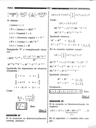 68 tWa¡uÁl_s¡s DtMENstoNAL
I senloe2l.. [.r,]*'o - l- g I .. Io¡]pf wf i:
L-":j, i;r-=L#1, i*;t i'ur=tvr*rpr'=[+],
r,"r p r'7rvrd
Si además
' :i
Luego :
Lnúmerol=1
; t4l=Lyl"[P]B
t or 1 = f frecuencia angular I = T-r iil Igualando términos :
[.F']=lfir.erzo)=MLT'2
lrl = [longitud'] = [
tWl=ftrabajol=MLzT-2
[m)=lrnasal=M
'1, AtzT-z _ (Lr)"lML-tT-2)tl
':i Ul,z T-2 = MP L3o-F T-zF
i: Mt=MB + B=11.:. .H
,.. L" = L"o-F _+ 2 = 3a_B _+ ü = rln __J
+
tEt =
[+]rrr*rpr,rvrs
':; Utf'T-2 = M'tLo-3t+67-6
.N.
*
^-2 m-6* t =t
.i. Finalmente :
¡
*Ct
+
6¿=1i0=1iT=1;6=2 Rpta.
'.i ntsotuctótt zo
i. Si ta ecuación es dimensionalmente ho-
.i' mogénea :
tDl = tCl = IAW +BP/tl6/5 ... (I)
(*)
En la expresión 1*. ) también debe cum-
plir :
Despejando 'F' y reemplazando térmi- r' En la ecuación también cumple :
r-!. La+z .T-p-2 i
ttt'r- 2
= 1 * [LB ]" (ML-"' 1LT-')u
Iguarando los exponentes de términos
i,ut'T-2 = L3"'Mt'L-Bt '¿§'?-5
nos :
(MLT -2
)7/2 -
semejantes :
RE§OruCrón 69
I
L" . (T-t )F . MLz T-2 I
-.!Mt
3
a=-,
p = -1
1 . 1 .:.lzualandotérminos:
i='-Y --, T=, I -
* M|=Mr
*=o*'
_L = _g_2
Luego :
-+
-)
F'v
(t
(-1)(+)
(-3/2)
Claae: A
*
Claoe: C .¡
-.1
a
.4.
Si la ecuación es dimensionalmente *
correcta, entonces , ]l
t
m Rpta'
 
