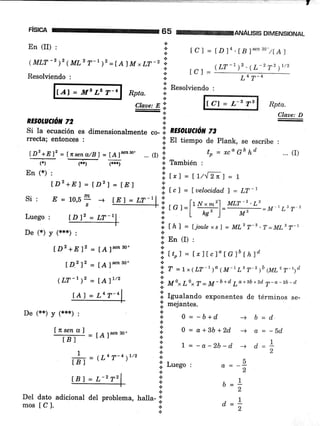 ,
FISICA 65
En (II) , il
.:.
( MLT -' )' ( ML' T-, )2 = [ A] M * LT -2 :;
n
Resolüendo :
IAI = Ms L6 I-4 Rpta.
En (*) :
lDz +E) = ÍD') = fnl
Si: E=10,5L -)s
Luego :
De (*) y (***) :
ID2 +E'12 = [A]§en30'
lD.2 12 = [A]§e¿30'
(LT-r )2 = ÍA)'/2
lAl = L4T-4
De (xx'¡ Y (***) :
ANÁUSIS DIMENSIONAL
t C I = lD l4 . IB ]'nn'o"tLAl
lCl =
(LT-1)2'(L-2 T2 )t'2
L4 T-4
li. Resolviendo :
*
.:.
lcl = L-s TgClaae: E i!.
-*
RE§otuctó¡t 72 I
Si la ecuación es dimensionalmente .o- i. n¡sotuctóN z3
rrecta; entonces :
.l El tiempo de Plank, se escribe :
ii,
t,, = tt/.'[2n] = t
X. f
"l = f uelocid,ad, I = LT-
Rpta.
Claae: D
... (r)t-*r' = [nsen_a/Bl = [A]sen3o' ... o i
to = *ca 6b ¡d
(*) C;) (---) + También :
i tnl = ljoule xsl = ML'T-' .T=ML2 T-t
l: En {r) :
.:.
i; tto) = [¡][c]" I C]b tt ld
i , = tx(LT-')o (M-1Ls T-2 )b (urz 7-rrct
*
'!, M o"
Lo* T = M - b + d
tra + 3b +2d'
7 - a - 2b - d
iil Igualando exponentes de términos se-
lil mejantes.
U#=[A]senso.
# = (L4 7-+ ¡rtz
a
a
.:.
.¡
{.
{.
*
a
0 = -b+d
0 = a+3b+2d
| = -a-2b-d
b=d
a = -5d
,1d*-
2
-)
-)
-+
q
2
lii Luego ,
t
*
a
.:.
.!
a--
DeI dato adicional del problema, halla- ;;.
mos [C]. *
-1b=-
2
d=l 2
lBl = L-272
 