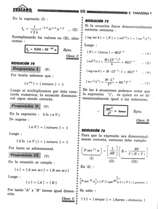 66 E. TARAZONA T.
En la expresión (I) :
'; REtoruCrcil 75
+ _ | -_rr, ^7/r, 1/,
r' Si la ecuación fuera dimensionalmenteoo : -Vc - U "- h-. - ... (JJ) .] correcta entonces :
"l2n {.
Reemplazando los valores en (II), obte-;| f mg cosel = INI = [mV2/r] = [ntrz/t2]nemos :
tp = O,54, 10 - as
s
i. Luego :
.4.
HPta' i: i¡,rl = ffuerzal = MLT-2
Claae: C !
-
M(LT-it"'.1. tmv'trl =MLT-2
t:
... (s)
... (0)
(F)
Por teoría sabemos que :
leo'I = f número ) = |
.!l [mgcoso] = M.LT-2.t = MLT, .. (e)
:i: M.Lz
)- Lmr'/t')= = =ML2T-2 ...(T)
;. T,
Luego si rnultiplicamos por ésta cons- il D" lu" 4 ecuaciones podemos notar que
tante numérica; la ecuación dimensio- *. la expresión "y", es quien ,o
". di-
nal sigue siendo correcta. ':' mensionalmente igual a las anteriores.
l: En (r) ,
lrl = LAsenorl = IBsenat] I.:.
Luego
'
,*r = [A] = [8, i lPr"n'*o]=rr ilrs**l=tpr= rpresiórt l
t
Por tanto "A" y "8" tienen igual dimen- li. S" sabe :
sión. - :i:
Cl*r, C-l tr) = f torque 1 = [fuerza xd,istancia )
.!
RESOLUCTO¡r 74
 