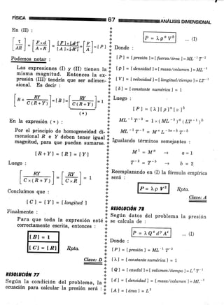 F¡SICA
En (II) :
[.8+Y]=[E]=[y]
Luego :
I nv I lnv I
Lc.(n.nj=Lc,.n.l = 1
Concluímos que :
67 @ANÁLtsrs DIMENSIoNAL
Las expresiones (I) y (II) tienen la li. tp) = tdcnsidad.l=f masa/uotum.enl=ML-ts
misma magnitud. Entonces la ex_ i.
presión (III) ¿s¡¿rír que ser adimen- ':' Iy] = [uelocidad]=[longitudttiempo]=tt-t
sional' Esdecirt
i t6l=tconstantenumérical=l
a
[,. #:ñ]=r,r=f#l=, ri. Luego :
l: tPl = []"ltpl"[u]b('r ) "i
En la expresión (*) : I til,-|7-2 = 1x(ML-B)"{LT-rrt
+
Por el principio de homogeneidad di- I rut -'T-' = M" L-sa+b 7-b
mensional R e y deben tener isual I _
magnitud, p*" q"" p""A;-;;#"*^ | Igualando términos semejantes :
i U7=Mo -)a
oo ,tr-2 _ m- I
a ¡ -t' -+ b=2
.:.
.:. Reemplazando en (I) la fórmula empírica
* sera :
a!.
¡
*
n
correctamente escrita, entonces : I
a=L
Rpta.
Claue: A
problema la presión
.. (r)
tCl=[y]=[tonsitudf i:
e; nzsotuctot ze.t'inalmente . ':
;;;;;"" toaa la expresión
".t¿.i :""*.:LJ;T: ,u"'
a P = )"Qx dY Az
;i' Donde :
RPta. .il f rl = f presiónl = ML-1 T-2
{.
Claae:D lil tfl -fconstantenumÉrica,f =l
-a
i t A f = [ caud.al)=luolumen/tiempo)= LB T,
Según Ia condición del problema, la.ll tdl = t densidadl = f masa,/uolunrcnf =ML-l
ecuación para calcular la presión será : .i. t¿ I = [ rirea ] .=
Lz
 