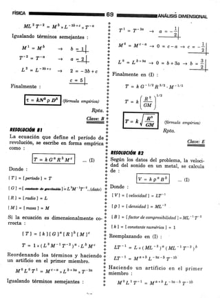 FrstcA
MLz T-2 = Mb x L-3b+c ,7-a
Igualando términos semejantes :
69 rem:aruÁuslé DIMENSIoNAL
*'
T1 - T-2a -+
Mo-Mc-*-+0=c-a
Lo=Ló+34-o=ó+Bo-+
+ c .f Finalmente en (I) :
*.:.
Ml=Mb
ry'2 -
,n-at-a
¡ 2 _ ¡ -ib+cu-u
Finalmente :
r=klfpD6
RE OLUCtOil 8t
Donde :
Ífl=Íperíodal=T
.:.
.t
a
*
ffór¡nula empírica) *- .:.
Rpta. !,
a
Claae: B ,,
a
I
.:.
(fórmula empírica)
Rpta.
... (r)
a
+
{.
a
a
*
a
t
a
'.1
+
n
*
a = 2l
2 = -Bb
c = 5l
T = kG-1/2R3/2.M-t/2
/ ^ ,L/2
r=h.l ¿:)
IGM )
La ecuación que define el período de Irevolución, se escribe en forma empírica ;, W
como : :::
'i nzsotuctó¡t gz
... (D l. S"e]in los datos del problema, la veloci-
;i' dad del sonido en un metal, se calcula
.i. de :
a
*
a
tGl =¡ úDbeanvib<iafL"M-rT-r...@.atd I Donde :
t,Bl=¡rad.io)=L i tvl=[uelocidad']=LT-1
tM)=lmasaf =M i tr, =[d¿nsid.ad]=ML-s
a
Si la ecuación es dimensionalmente co- |
[B] = Ífactord,ecompresibilid.ad,l=Ml-17-2
rrecta'
i lk|=lconstantenumérica)=l
lrl=tk)tcl"tRlbl-M)" I R""ropt.rando en (I):
T = LrlLsM-tT-z)a.LbM" 'r,;
"r-1
= Lx(ML-r)o( ML_1,'-r)b
Reordenando los términos y haciendo li ,r-r = Mo+b ,_sa-b T,_zb.un artificio en el primer miembro. I
Mo Lo Tt - Mc-a,7b+3a,7-2o i *ffiljo
un artificio en el primer
a
!, Mo Lr T't - 14a+b L-*a-b T-2b
T=kGoRbM"
o
b=-
2
Igualando términos semejantes :
 
