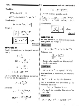 F¡SICA
Támbién :
LVI = taltrltPl
LT-1 = [o.)xMLT-2 xML2 T-3
Resolüendo :
f al = 7¡4-z
Luego :
ANALISISDIMENSIONAL
lii Las dimensiones pedidas será :
71
.i
{.
*
t
[ " I M-2L-274
Lr'l= 1M-rr)'
l#ul='
(ML2 y-r rz
M3.M-1L3 T_2
Rpta.
Claae: D
::Ihz1 rnf
I L-% j= t*t,tct=
*
;;' Resolviendo :
{.
*
+
+
+
a
.:.
+
RE§OLACúil 85 I
según la condición; la longitud se cal-;: tvl = Íve-btl = Let) = le-btl
cula : i: Notamos que :
, h {' lv)*[e-bt],_:.¡o-
n,c .¡
-
* LT-l 1
It. 1 = [h) i Luegoestaecuaciónesdimensional-t'r-[m]tc,
,t ;;r;i.ir"orrr"to.
*
.s
I RE§oLUCtOil 8ó
a
1 Si una ecuación es dimensionalmente.:. ,
¡. homogénea se cumple :
Rpta.
Claw: C !,
-.¡
- Ihl a
M'LT-I r'
i tYl = Lu"e-btl=LetlIt-e-r't¡-+ thl = ML'f -' | :;
-_iF
* Analizando en el exponente, del exponen-.i
La constante de gravitación universal .i cial 1e ¡
G se usa en la eipresión : i
,i tr-F'l = 1 = tp¿l = lnúmerol
F = G
ffitnz
I Por la condición del problema "¡r" es
- d'i- i. velocidad entonces ,
{.
Entonces, ,. Itt¿l=llongitudl=L
lGllmr){mr) 'ir. eo' tunto lq. ecuación dimensional es
F = ---dT-:- i. corcecta.
iffiffit¡¡m-2 IG]xM xM ItvtlJt =--T-
ll ,rl=t%lte_b,l=lst)Lr_e_b, 1
a
tGl = M-lLBT-2
[*]
= a-z vz
 