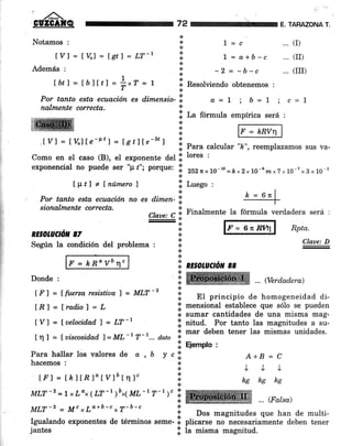 ffiI.IY] = t%lte-P'1= tgtffe-bt j
Notamos :
tyl=t%l=tetl=U-r
Además :
Íbtl=lbjÍtf=+"T=! *
+ Resolviendo obtenemos :
.:.
E. TARAZONA T.
L=c ...(I)
L : a+b-c ... (II)
-2 = -b-c ... (III)
Rpta.
Claue: D
72
a
a
.:.
a
.¡
a
*
+
l¡
+
.i
*
Por tanto esta ecuación es d.irnensio-'.!, a=L ; b=1 ; c=l
na,hnente correcta. *
i;l La formula empírica será :
@:kRv,;l
.;l Para calcular ',t", reemplazamos sus va-
Como en el caso (B), el exponente del ll lores :
exponencial no puede ser "p ,"; porque: 'i ,urnr10-16=É ,2,10-6 m,7 *.,0-7 x s x 10-g
f lttT + f número I ! Luego ,
Por tanto esta ecuación no es dim.en-'!,
sionalm¿nte correcta.
Claae: C.l Finalmente la fórmula verdadera será :
-*
RESOIJ//CTóL 87
Segrin la condición del problema :
F = kRoVb n'
Donde :
[.F] = Ífuerzaresistiaaf = MLT-Z
lRl=fradio)=L
lVl = fuetocid.ad) = LT-r
In ] = luiscosid,ad 1=ML'r T'r... doto
Í ft principio de homogeneidad di-
I mensional establece que sólo se pueden
io sumar cantidades de una misma mag-
l. nitua. Por tanto las magnitudes a su-
I mar deben tener las mismas unidades.
a
I Eiemplo :
a
a
a
*
+
a
I nzsotuaón cc
a
+
+ ... (Verdadera)
Para hallar los valores de d , b
hacemos :
lFl = lkltBl"tYló[r1]"
MLT -2 = I x Ld* ( LT -' )bx( ML- I 7- 1, c'r
¡t
ycÍ
.¡
+
a
*
a
A+B=C
JJJ
kg hg ks
... (Falsa)
MLT-z = M"xLo*b-c*y-b-c :
rgualando exponenres de términos ,"*"- i p,,"?li" H-#::S$#;,1'l"ff"ili:,;
jantes I la misma magnitud.
 