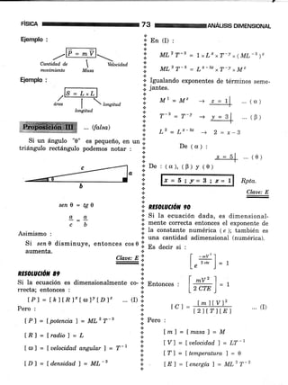 :].::: .,.:::]:.i+ .
FiSIcA
Ejemplo :
.:-------:,to * mvl-
-/-rCantidad dc  Ueto"iaoa
mouimiento Masa
Ejemplo :
ML2 T-3 = 1 xL' xT-! x(ML-s ),
...(o)
... (0)
L2-LÍ-sz -+ 2=x-B
De (o) :
ANÁUSIS DIMENSIONAL
...(e)
Rpta.
Claae: E
'.; tutl,'T-3 = Lr-32 xT-v xM"
a
.:. Igualando exponentes de términos seme-
i. jantes.
i. M'-M"
.¡
i; r-, = r-v
3
*.:. En (I) :
*
a
*.¡.
área
I  bnsitud
longitud
Si un ángulo "0" es pequeño, en un .ii
triángulo rectángulo podemos notar : l:
{.
*
a
n
a
... r{aka)
seni = tgil
o,a
cb
tPl = lpotenciaT = ML2T-g
lEl = lradio) = L
€.
e.
* RE§OruCrON 90
':' Pero :
n
a
a
X=5iy-3¡z=l
*
+ Si la ecuación dada, es dimensional-
.ji mente correcta entonces el exponente de
Asimismo , ll la consta¡te. numérica ( e ); también es
.:. una cantidad adimensional (numérica).
Si se¿ 0 disminuye, entonces cos 0 li. Es decir si :
aumenta. .i
Clatte:El l- -:J:)
:".
Le )--
RE§OLAilON 8e :l --
Si la ecuación es dimensionalmente .o- .:. Brrrorr."" . | *" 1 = -,
rrecta; entonces r :;: 12 CTE )
lPl = thltBlxlc¡lt[D]z ... (D.:'
pero: I tcl =
##h .. (i)
.:.
I ro] = fuelocidad angular ) = T-' tt
ÍDl = [d.ensid.ad) = ML-s I
Íml = f masal = M
tYl=luelocidadl=LT-r
tf l = f temperatura 7 = 0
IEl = lenergíal = ML2T-2
 