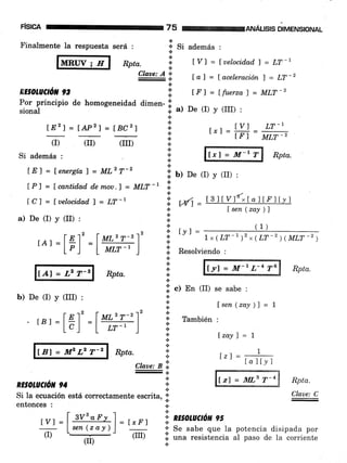 risrca 75 re4ruÁusts olue¡rslorual
.:.
* Si además :Fin
RE§OtUCtOil 93
(r) (r)
Si además :
fAl=L2T-2
f E2f = Í.APz) = tBCzf t Y] LT-Itiúl = trr =
MLT-
almente la respuesta
l,Mngl'r---?
será :
.:. .,
Rpta. ;' tVl = [uelocidad)= LT-l
Claae: A'!' r
=;.
l-al = [ aceleración ] = LT-2
i t Fl = [fuerza] = MLT-2
Por principio de homogeneidad dimen- !l
sional {. a) De (I) y (III) :
(rII)
.N.
.l
{.
.:.
a
a
t
a
.t
a
lCl = fuelocid.ad) = LT-l
a) De (I) y (II) :
rA,=1il'=l##1'
LE) = Íenergía) = ML2T-2
il ¡) o" (I) v (rr) :
lPl = Lcantid,ad, d.emou.l = MLT-r i:
a
*/oo Wl=
a
+
*
*
+ [y] =
a
+
lrl = M-r T Rpta.
13ltVl{xlallFllyl
Isen (zay )]
(1)
1. x ( LT-' )', ( LT -2 ) ( MLT -2 )
.il Resolviendo :
Rpta.
a
a
a
.¡
f yl = M-t L-4 T6 Rpta.
fsen(zay )l = f
(III) :
[á]'
b) De (I)
- tBl
f Bl = llP L2 T-2 Rpta.
*
RE OtUCtÓt 94
claae: a ii
E¡
.4.
.:.
1.
Si la ecuación está correctamente escrita, 'i'
entonces :
I at 'T-'1'- t-l
lm-']
tvl = | svs-ar!-l
= trrl i
Lserz(zay)J =:= l:
.:.
.i. .) B, (II) se sabe :
+
*
a
{.
8 También :
.l
t
+ [zavl = 1
*-
lr1 =
7
lal[.y]
Í.zl = il[.s T'4 Rpta.
Clave: C
+
*
n
! RE§OLUCION 95
ou Se sabe que la potencia disipada por
];l .rrru resistencia ,l puro de la
-corriente
.:.
(r) (rrr)
 
