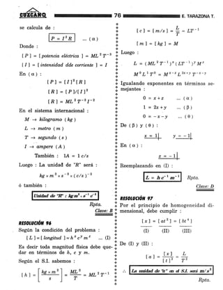 GÜZGATQ
se calcula de :
... ( cr )
Donde :
lP) = lpotencia eléctrica I = 7¡72 7-s
t/l = tintensi.d.ad dde corriente I = I
En (a) :
lPl = ÍIt2ÍRl
tRI = tPlr)2
[R ] = MLz T-s I-2
En el sistema internacional :
M -+ kilogramo (kC )
L -+ m,etro (m)
T -+ segund.o (s )
I -+ ampere (A)
También : 1A = Ic/s
Luego : La unidail de '?" será :
kgxm2 xs-B x(c/s)-2
ó también :
Addad de'E' : Ig:m'*s-' C'
RE§AruOón 96
dar en términos de h, c y m.
Según el S.I. sabemos :
tcl= fm/s)='r="r-,
l¡n7=tks1=U
76
a
TAFAZONA T.
a
.:.
a
*
*.l
a
.o Luego :
.i
:l ¡, = 1ML2 T-t )x (LT-I7t *'
'i, ,t Lr To - M"-'Lzxrv T-x-v
.i. Igualando exponentes en términos se-
iii mejantes :
{.
.:. 0 =x,+z ...(u)
l,i t =zr,+y ...(B)
:' 0 = -r-! ... (e)
ll oe «F) y (e) :
*
t
.'
j.'
.f en 1o¡ ,
.t
a
a
f, Reemplazandó en (I) :
a
a
!.. .
'-. RESOTUCTON 97
Rpta.
Claae: D
Rpta. i por el principio de homogeneidad di-
Clare: B 11 mensional, debe cumplir :
-*
a
,.. I x7 = ldtz] = lbt4)a
(II) (III)
.!
l.'
.:.
a
*
Según Ia condicién del problema : I (D
t tr I = t ton*itud. ) = h* c! m' ... (I) i:
;ud ffsica debe que- 'i: oe o v (II) :
.l
&
lrl L
--==....-Itl' T"
¡ = 1l v = -11|
-
L = hc-'m-'
La widad & 'A" a d S.L ruá m/sz
Rpta.
z = -7
rht =l-i= ry- = MLzr-l
i "
Ia1 =
 