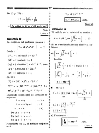 De (I) y (III) :
tól=l*),=L,It]n .74
Donde :
lvd=fuelacidad7=LT-l
[ft]=[constantef=l
lDl=ld.idmetrol=l
En (I) :
t%l = tn I tq l*tplt tDl"
vc= Rn P-1D-l
V" = R/P D Rpta.
ANALISIS DIMENSIONAL
Rpta.
Claue: A
*
.t
+
a
.¡
Claae: D
: ,.. r[T I _
RE,OLUC.ó*90 * V=2rcHLotenl .lLt+ql ...(I)
'1 L{- lLa condición del problema plantea : l:
La wi&d fu'U' a d S.l saá : tn/sa
Vc= R" P! D"
xn¡x¡¡r .l
Apta.'.i nE§OlUCl0N 99
Clare: A
¡. El módulo de la velocidad se escribe :
.:.
+ Si es dimensionalmente correcta, en-
... (I) .i. tonces
'
I ", [ **(^[8,.0).1 = ,
; L (.{- '))
lf También :
al
lnr = Íviscosid.adl=ML-tr-1...@an)'l,
lF_rl
=,* r=túnsutol= 7
tpl=ld¿nsidadT=ML-s l:
it+
.i
+
a
lk) t lkl lr_r_-
^l* l- trt l^ )- ,rr,
LT -7
= I x (ML-t T-l )' (ML-' Y (1, l" !,
;: b) En (I) :
€.
Mo Lr T-1 = M**r L-x-sy+z T-&M0 Lr T-7 _ Mr+! L-r-sy+z T-x i r t; I
* lVl = 12nltH I [¿" ]l rnn.lLt +§ |
Igualando exponentes de términos se- ':' ----- L  m ]
mejantes :
(1)
0 = r*J ...(a) I
I = -x-3y+z ...(B)
-l = -x
De(0): x=I
En(a) : !=-1
En(9) : z=-l
...(0)
Finálmente en (I), la fórmula empírica .l
será : I
i,"r=#=Tll trt =
"-11X:
-l-
l;i c) Finatmente :
a
.:.
.t
lhl = MT-2
I n1
Lal
= Mr-'
 