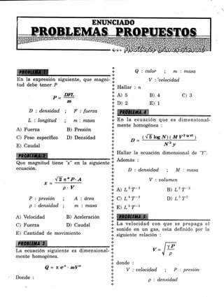 ffi§
D : densidad ; F : fuerza
L : longitud
A) Fuerza
C) Peso específico
E) Caudal
rcQue magnitud tiene "¡" en la siguiente';;'
ecuación.
"[T n'P'A*=-
p.V
P:presión ; A:d,rea
p:densidad; nxinxasa
A) Velocidad B) Aceleración
C) Fuerza D) Caudal
E) Cantidad de movimiento
;,ffiffi
La ecuación siguiente es dimensional-
mente homogénea.
i
i. En la ecuación que es dimensional-
.i. mente hornogénea :
¡
:l ^ t{ElocN)(Mvzsu)
* Nzy
:i: Hattar la ecuación dimensional de "Y".
'l Además :
: D:densidad ; M'.ntasat
.:.
* V : uolumen
a
*-l¡ A) L5 T-2 B) L3 T-z
Q : calor m i mo,so,
B)4 C)3
E)1
D) L5 T2
.t
+
En la expresión siguiente, que magni- I V :'uelocidad
tud debe tener p
i H.Uu. , ,,
l:l el s
::. D) 2
lffi
P=DMm
; mi masa
B) Presión
D) Densidad
.1, c) tn r-'
':i
s7 ar y-l
Tffi
.i. La velocidad con que se propaga el
;i; sonido en un gas, esta definido por la
.:. siguiente relación :
n
-,- 17
-1- y=
.ll donde ,
Q = n'eo'mVn 1
.:.
V : uelocidad ; P : presión
llp
Donde :
p : densid,ad
 