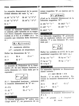 risnn 81 renruÁusls DIMENSIoNAL
La ecuación dimensional de la permi- I.
".-po
magnético "8", se expresa por la
tividad eléctrica del vacío "€o" es :
.t .,
i. ecuaclon :
+
L) M-t LB T-212 B) M-'Ls T2 12 I1i ¿Cuál es la
C) M-t Ls T4 12 D) Mt L-L T4 12 lil inducción magnética "8"?
E) L-l :; A) ut'T-'r-' B) MLT-21-1
, . - ,,,, , , ,,,,,.
'i c> ar-21-' D) MT-21-2
."""11,f#l ff"T",x*,ff:'lT".J?:HI': i a> um - 2
I''
tud física llamada resistencia {"uya ii. ffi
Rt= .Ír"(1+rl At)
R : resistencia eléctrica
L,T : uariación de ternPeratura
Hallar Ias dimensiones de "4"'
c) 0-'
ffi
l= qVBw$
ecuación dimensional de la
i. dudu por ,
+
.:.
.t
a
!.'
.1.
I HrlI*" las unidades en el S.I. de la per-
il meabilidad magnética del vacío ( po ).
med.id.a en el S.I. es et OHM (a). I,u l: ffiffiffi-"é6ca "B" producida
ecuación que relaciona dicho fenómeno li. por on conductor infinito con corriente
es : * eléctrica '?" a una distancia '?"; viene
A)1
D)?
A) J/L
C) JL-,
E) J-| L2
B)e
E) ?-' f' A) ág ,tns-z A-2
*^* C) kems-"4
a^
w'l E) mhgA-'
B) hg ms-z A-1
D) hg.s-2 A-'
C) L3
f,r
"ó"á"i0"
de D'alembert de Ia ilumi- iil
nación (E ) de una lámpara luminosa a ':' §kffQ@ffi@., .-
cierta distancia ( d ) viéne dada por la i. La expresión siguiente es dimensional-
i;i mente correcta :
i f =am+bn/m+ e/n
.i. Oonae : 'y" se mide en metros. En-
i' tonces la ecuación dimensional de abc
expresión :
.t.
/ : Intensidad luminosa ; entonces n sera :
_ -.:.. +
ecuación dimensional de '8" es : i. Al ¿
Si
la
':i.
o) t -'
B) L,
E) L_,B) JLz
D) J-t L-z
*
*
.ii Determinar la
.;;. K v t.
HffiüW,,, ,,,,,,,, ,,, , ': Si:
L. f"etrá magnética '?" sobre una .i.
P : presión ; b : ltttttr¡i.t,utl,
M : masu
ecuación climtlnsional
carga móvil "g", €n presencia de un ':'
 