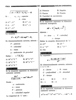 F¡SICA 83 tffinruÁusls DIMENSIoNAL
Si:
A)L2;L2
C)L;L2
E)La;L2
erie2iespacl'os
A : área
B)L2;L
D)La;L
I ¡*./str-er/er) = Q
li. A) Potencia
l:. c) Ftr"rru
:;: E) cantidad de
*
*
*
a
*
+
+
*
.ii Ademas :
a
:; o : d.rea
.:.
t-.
!r. t) m'
'l;.
C¡ t -1T2
i: pl r.o.
lre
B) Impulso
D) Presión
moümiento
; V : uelocidad.
t : tiempo
B) LT_2
D) L-t T-z
l. Si ta expresión siguiente es dimensio-
* --t*^-+^ }'^-noánoa
;;' nalmente homogénea.
.t
t ht,
AE=v[tosa*.')
P = KtlP +orL mgV" + K,
Es dimensionalmente correcta; además
' ],. H"1Iu, 1a ecuación dimensional de "r".
P : potencia
V : uelocidad
nx : n'Lasa,
g : acel'eración d,e graued,ad
Hallar : [ ""[KrK; ;;' La exPresión :
.t
A) M2 L2 T-2 B) M' L4 T2 .i. ¿, -
ln (gK) B-'* v cD'
C)MILrT-4 D)M|L4T-4 I
,.- E2
E) M, L2 T-4 li. E, di*"rrsionalmente correcta; entonces
, , , ,, t,, i**'o*r'rl)r"o ; B:masa
Si t'¿ ecuación siguiente es dimensio- * ^'
nalmentecorrecta I C:profundidad;D:densidad
.t
e.. fi : tiempo
= am2 pfuetu l:
Bxz
2 m(a B)
Donde :
a : aceleración
ff7 : tlaga
P : potencia
a : uelocidad angular
La magnitud de "¡" será :
i'A)1
1,. oi -t
l: re+
'i; Si la exPresión mostrada
e. nalmente correcta :
.:.
'i a"x+on-t *2 +a.o-2.rs+... + o'x' = k
t
.t
B)2 c)3
E) -2
es dimensio-
 