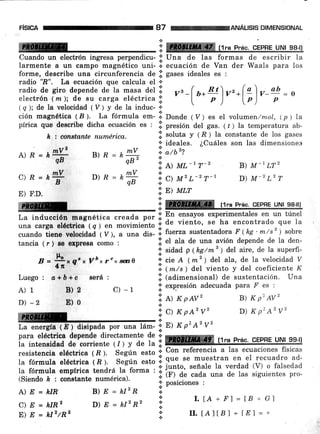 FtstcA
A)R= r#
c)R=k#
E) F.D.
$.
B) E = k4qB"
D)R=kry
.1. l¡ ttt -1T-'
'!,
C) u'L-2 T-1
ANALISIS DIMENSIONAL
B) M-1LT2
D) M-2 L2 T
a7
M *'
l: ffiffiffi,tr"p P,res*9EPBE 9N! s-eJl
Cuando un electrón ingresa perpendicu- ;j' Una de las formas de escribir la
larmente a un campo magnético uni- i. ecuación de Van der Waals para los
forme, describe una circunferencia de iii gases ideales es :
radio ".B", La ecuación oue calcula el *
radio de giro depende ae ta masa del ii vr_( u*Wvr.lg) v_@ = o
electrón ( n¿ ); de Bu__carg? e-léctrica ;i' t
" o )'
'
lo )' o
( s ); de la velocidad ( V ) y de la induc- '¡
cián magnética 18 ). La fórmula
"*-
.;l Donde ( V ) es eI volumen /mol, (p ) la
pírica que de¡cribe dicha ecuación es : iji presión del gas. (t) la temperatura ab-
.;. soluta y ( R ) la constante de los gases
;l' ideales. ¿Cuáles son las dimensiones
i atbz?
+
le t conatante numérica.
! En ensayos experimentales en un túnel
La inducción mrgn6tica creada por i. ll' :l'::{:" :1P::l"""uor'§
E' u' uu'Er
una carga eláotrlor ( q ) en movimiento l;l
cuando tiene vcloeld;á i ü;, ; ;;;it- 'lo f.uu"a sustentadora F (he 'm/sz ) sobte
tancia ( r ) Be o*pfált como :
n =
ffx qt x Vh xr'x ser¡ o
Luego: o+á+o rcrá:
A)1 B)! C)-1
D)-2 E)0
";
s> am
;f ffi. tl* ?.aft.,-c-EBFF
tllu ge-¡r¡
.i. et ata de una avión depende de Ia den-
;;' sidad p (kg/m t
) del aire, de la superfi-
;!' cie A 1m21 d'el ala, de la velocidad V
.¡ (m/s ) del viento y del coeficiente K
.il (udi*errional) de sustentación. Una
;i' expresión adecuada Para F' es :
':,
l) x p,cv' B) x p2 AV2
I.[A*.F']=lB*Gl
II. tAllBl * lEl = "'
:;c) KpA'v' D) KptA2v2
re*
ñr .n? : ;1'
nl r P'A'v'
l,'ii*:';n:líl§ ii1'*lt#':',"ffi: t: .l mmmm r1.a prác
,aEpBí srry,;?e-llia inteneidad de corricnte (/) y de la ;'€@ffiffi trqq
--^-:^¿^-^¡^ -rr-r-¡^- / l,  e^^,,,- ^.*^ i. Con referencia a las ecuaciones físicas
resistencia eléctrlca ( fi ). Según esto ;;'
i;; s;ñ; ;; I !T^ '"-T1,":1i.i. :l-:',J,"':Xlí:^f*.:. junto, señale Ia verdad (V) o falsedad
ta fórmula empfrica tendrá la forma : I ,*"""' """*" '- '
- ------z--: - ;: (fl ¿u cada una de las siguientes pro-
(Siendo É r constante numérica).
.!. r / sv vE$r
'! oosiciones :
.tB)D=hlznA)E=hIR
C) D = kIRz
E) E = klz/Rz
+
D) E = kI2R2 I.t
n
 