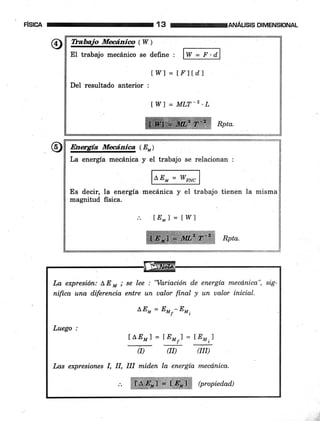 F¡S¡CA 3 reenÁns¡sDTMENS¡oNAL
Mtui" mqeri"" (W )
El trabajo mecánico se defrne , W:I:A
DeI resultado anterior :
lI4/l = tr'ltdl
I W] = MLT-Z'L
EW,(E)
La energía mecánica y eI trabajo se relacionan :
@Es decir, la energía mecánica y el trabajo tienen la misma
magnitud fisica.
lE*1 = IWJ
Í¿a qcPresión: LE * ; se lee : 'Ya,riación de energía mecd,nica", sig-
nifica una diferencia entre un ualor final y un ualor inicial.
LEM = ,*r-rr,
Luego :
ILEMI=IEM;]=r:y)
(I) OI) QII)
Las expresiones I, il, ilI mid.en la energía mecd.nica.
Wffi @ropied.ad)
 