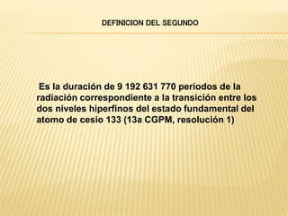 Es la duración de 9 192 631 770 períodos de la
radiación correspondiente a la transición entre los
dos niveles hiperfinos del estado fundamental del
atomo de cesio 133 (13a CGPM, resolución 1)
DEFINICION DEL SEGUNDO
 