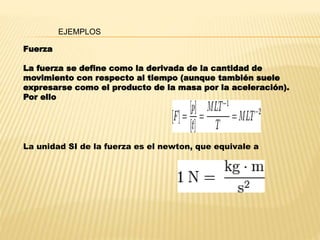 Fuerza
La fuerza se define como la derivada de la cantidad de
movimiento con respecto al tiempo (aunque también suele
expresarse como el producto de la masa por la aceleración).
Por ello
EJEMPLOS
La unidad SI de la fuerza es el newton, que equivale a
 