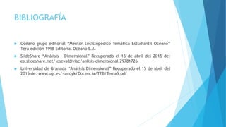 BIBLIOGRAFÍA
 Océano grupo editorial “Mentor Enciclopédico Temática Estudiantil Océano”
1era edición 1998 Editorial Océano S.A.
 SlideShare “Análisis – Dimensional” Recuperado el 15 de abril del 2015 de:
es.slideshare.net/josevaldiviac/anlisis-dimensional-29781726
 Universidad de Granada “Análisis Dimensional” Recuperado el 15 de abril del
2015 de: www.ugr.es/~andyk/Docencia/TEB/Tema5.pdf
 