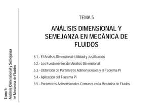 Tema5:
AnálisisDimensionalySemejanza
enMecánicadeFluidos
TEMA 5
ANÁLISIS DIMENSIONAL Y
SEMEJANZA EN MECÁNICA DE
FLUIDOS
5.1.- El Análisis Dimensional: Utilidad y Justificación
5.2.- Los Fundamentos del Análisis Dimensional
5.3.- Obtención de Parámetros Adimensionales y el Teorema Pi
5.4.- Aplicación del Teorema Pi
5.5.- Parámetros Adimensionales Comunes en la Mecánica de Fluidos
 