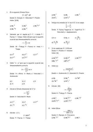 1.   En la siguiente fórmula física:
                                               2                                           -1                                                  -2
                                E = AV + BP                                       a) ML                  b) ML                        c) ML
                                                                                        -1                         -1 -2
     Donde: E = Energía; V = Velocidad; P = Presión                               d) M L                 e) M L
     Hallar: [A/B]
                                                                            6.    Indique las unidades de “a” en el S.I. si se cumple:
                 -3                        2                         2 -3                                      F            V
     a) ML                     b) ML                         c) ML T                                                 a
                                                                                                               A              y
                 -3                        -4
     d) ML T                   e) ML                                              Donde: F: Fuerza Tangencial; A = Superficie; V =
                                                                                                Velocidad; y = desplazamiento
2.   Sabiendo que el impulso es I = F . t; donde: F =
     Fuerza; t = tiempo. Hallar [Z] para que la siguiente                                                                                   Kg
                                                                                  a) m .s                b) Kg . s                    c)
     ecuación sea dimensionalmente correcta:                                                                                               m . s

                                       W                                               m . Kg                  Kg . s
                                I               mZ                              d)                     e)
                                       Z                                                   s                       m

     Donde: W = Trabajo; F = Fuerza; m = masa; t =
                                                                            7.    Si se cumple que: K = 2PVcos
                      Tiempo
                                                                                  Donde: P = Presión; V = Volumen
                                                                                  Hallar: [K]
             2                         -1                            -2
     a) LT                     b) LT                         c) LT
                 -3                   2 -1                                                 2 -2                        -2                      2 -3
     d) LT                     e) L T                                             a) ML T                b) MLT                       c) ML T
                                                                                           -1 -2               2         -3
                                                                                  d)ML T                 e)M LT
3.   Hallar “x + y” para que la siguiente ecuación sea
     dimensionalmente correcta:                                             8.    Hallar [x]
                                           2 x                                                                                    2
                                      a b                                                                      ( Log 18 ) aV
                               2H                   Sen                                                x 
                                                y                                                                        R
                                       3C

     Donde: H = Altura; b = Radio; a = Velocidad; c =                             Donde: a = Aceleración; V = Densidad; R = Presión

     Aceleración
                                                                                                                    -4                     2     2
                                                                                  a) ML                  b) ML                        c) L M
                                                                                       2       -3                  -1 -1
     a) 1                      b) -2                         c) 3                 d) L M                 e) M L
     d) -4                     e) 5
                                                                            9.    Calcular [W]

4.   Calcule la fórmula dimensional de “a” si:                                                                         2 WF
                                                                                                           R 
                                                    2
                                                                                                                       6F
                                            4V
                                  a                                              Donde: R = Trabajo; F = Fuerza
                                                5R

     Donde: V = Velocidad; R = Radio
                                                                                                                    2 -2                       -1 2
                                                                                  a) MLT                 b) ML T                      c) ML T
                                                                                        2 3 -3                     2 -2 -2
             -1                                                      -2           d) M L T               e) M L T
     a) LT                     b) LT                         c) LT
            -1                        -2
     d) L T                    e) L T

                                                                            10.   Hallar [B] en:
                                                                                                                    1999 C
                                                                                                         x 
5.   Calcular : [ J ]                                                                                          2000 A  B
                                                        2                         Donde: C = Energía; A = Frecuencia
                                 J = 86Ft
                                                                                           -1 -1                    2 -1
     Donde : F = Fuerza ; t = Tiempo                                              a) ML T                b) ML T                      c) MLT




                                                                                                                                                      1
 