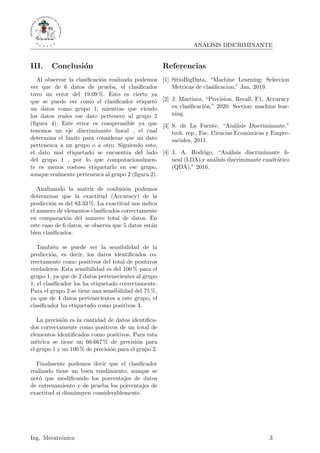 ANÁLISIS DISCRIMINANTE
III. Conclusión
Al observar la clasificación realizada podemos
ver que de 6 datos de prueba, el clasificador
tuvo un error del 19.09 %. Esto es cierto ya
que se puede ver como el clasificador etiquetó
un datos como grupo 1, mientras que viendo
los datos reales ese dato pertenece al grupo 2
(figura 4). Este error es comprensible ya que
tenemos un eje discriminante lineal , el cual
determina el limite para considerar que un dato
pertenezca a un grupo o a otro. Siguiendo esto,
el dato mal etiquetado se encuentra del lado
del grupo 1 , por lo que computacionalmen-
te es menos costoso etiquetarlo en ese grupo,
aunque realmente pertenezca al grupo 2 (figura 2).
Analizando la matriz de confusión podemos
determinar que la exactitud (Accuracy) de la
predicción es del 83.33 %. La exactitud nos indica
el numero de elementos clasificados correctamente
en comparación del numero total de datos. En
este caso de 6 datos, se observa que 5 datos están
bien clasificados.
También se puede ver la sensibilidad de la
predicción, es decir, los datos identificados co-
rrectamente como positivos del total de positivos
verdaderos. Esta sensibilidad es del 100 % para el
grupo 1, ya que de 2 datos pertenecientes al grupo
1, el clasificador los ha etiquetado correctamente.
Para el grupo 2 se tiene una sensibilidad del 75 %,
ya que de 4 datos pertenecientes a este grupo, el
clasificador ha etiquetado como positivos 3.
La precisión es la cantidad de datos identifica-
dos correctamente como positivos de un total de
elementos identificados como positivos. Para esta
métrica se tiene un 66.667 % de precisión para
el grupo 1 y un 100 % de precisión para el grupo 2.
Finalmente podemos decir que el clasificador
realizado tiene un buen rendimiento, aunque se
notó que modificando los porcentajes de datos
de entrenamiento y de prueba los porcentajes de
exactitud si disminuyen considerablemente.
Referencias
[1] SitioBigData, “Machine Learning: Seleccion
Metricas de clasificacion,” Jan. 2019.
[2] J. Martinez, “Precision, Recall, F1, Accuracy
en clasificación,” 2020. Section: machine lear-
ning.
[3] S. de La Fuente, “Análisis Discriminante,”
tech. rep., Fac. Ciencias Económicas y Empre-
sariales, 2011.
[4] J. A. Rodrigo, “Análisis discriminante li-
neal (LDA) y análisis discriminante cuadrático
(QDA),” 2016.
Ing. Mecatrónica 3
 