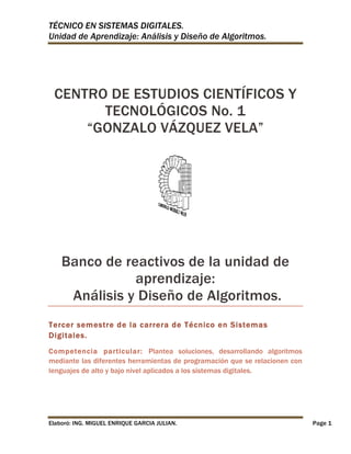 TÉCNICO EN SISTEMAS DIGITALES.
Unidad de Aprendizaje: Análisis y Diseño de Algoritmos.

CENTRO DE ESTUDIOS CIENTÍFICOS Y
TECNOLÓGICOS No. 1
“GONZALO VÁZQUEZ VELA”

Banco de reactivos de la unidad de
aprendizaje:
Análisis y Diseño de Algoritmos.
Tercer semestre de la carrera de Técnico en Sistemas
Digitales.
Competencia particular: Plantea soluciones, desarrollando algoritmos
mediante las diferentes herramientas de programación que se relacionen con
lenguajes de alto y bajo nivel aplicados a los sistemas digitales.

Elaboró: ING. MIGUEL ENRIQUE GARCIA JULIAN.

Page 1

 