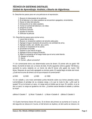 TÉCNICO EN SISTEMAS DIGITALES.
Unidad de Aprendizaje: Análisis y Diseño de Algoritmos.
9.- Describe los pasos para ver una película en el reproductor.
1. Buscar el videocasete de la película.
2. Si el televisor y la video-casetera se encuentran apagados, encenderlos.
3. Sacar el video del estuche.
4. Introducirlo en la video-casetera.
5. Tomar el control del televisor y la video.
6. Dirigirme al sofá.
7. Ponerme cómodo
8. Ajustar el volumen.
9. Disfrutar la película
10.- Describe los pasos para cocinar arroz.
1. Lavar bien el arroz.
2. Buscar un recipiente (caldero) de tamaño adecuado.
3. Agregar el agua necesaria de acuerdo a la cantidad de arroz.
4. Agregar aceite, sal, cebolla, ajo y porro.
5. Colocar el recipiente en la cocina.
6. Encender la hornilla.
7. Esperar a que hierva el agua.
8. Agregar el arroz al agua hirviendo.
9. Dejar el recipiente en el fuego hasta que el arroz este blando.
10. Apagar la hornilla.
11. Servir.
12. Comer. ¡¡Buen provecho!!
11.-Un comerciante tenía una determinada suma de dinero. El primer año se gastó 100
libras. Aumentó el resto con un tercio de éste. Al año siguiente volvió a gastar 100 libras y
aumentó la suma restante en un tercio de ella. El tercer año gastó de nuevo 100
libras. Después de que hubo agregado su tercera parte. El capital llegó al doble del inicial.
¿Cuál era la suma de dinero con la que empezó el comerciante?
a)1840

b)1400

c)1480

d) 1800

12.-Un caballo y una mula caminaban juntos llevando sobre sus lomos pesados sacos.
Lamentábase el jamelgo de su enojosa carga, a lo que la mula le dijo: «¿De qué te
quejas? Si yo te tomara un saco, mi carga sería el doble que la tuya. En cambio, si yo te
doy un saco, tu carga se igualaría a la mía». ¿Cuántos sacos llevaba el caballo y cuántos
la mula?

a)Mula 5 Caballo 7

b) Mula 7 Caballo 5

c) Mula 4 Caballo 6

d)Mula 5 Caballo 5

13.-Cuatro hermanos tienen 45 euros. Si el dinero del primero se aumenta en 2 euros, el
del segundo se reduce en 2 euros, el del tercero se duplica y el del cuarto se reduce a la

Elaboró: ING. MIGUEL ENRIQUE GARCIA JULIAN.

Page 3

 