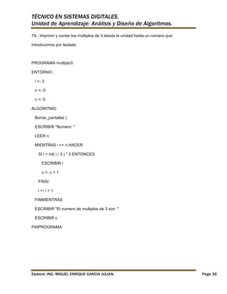 TÉCNICO EN SISTEMAS DIGITALES.
Unidad de Aprendizaje: Análisis y Diseño de Algoritmos.
79.- Imprimir y contar los múltiplos de 3 desde la unidad hasta un número que
introducimos por teclado.

PROGRAMA multiplo3
ENTORNO:
i <- 3
n <- 0
c <- 0
ALGORITMO:
Borrar_pantalla( )
ESCRIBIR "Numero: "
LEER n
MIENTRAS i <= n HACER
SI i = int( i / 3 ) * 3 ENTONCES
ESCRIBIR i
c <- c + 1
FINSI
i <- i + 1
FINMIENTRAS
ESCRIBIR "El numero de multiplos de 3 son: "
ESCRIBIR c
FINPROGRAMA

Elaboró: ING. MIGUEL ENRIQUE GARCIA JULIAN.

Page 36

 