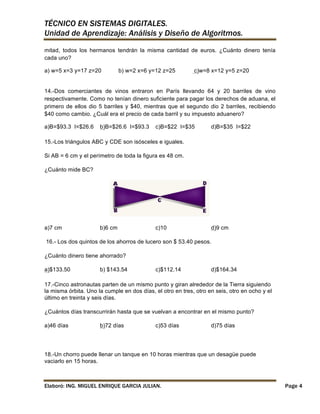 TÉCNICO EN SISTEMAS DIGITALES.
Unidad de Aprendizaje: Análisis y Diseño de Algoritmos.
mitad, todos los hermanos tendrán la misma cantidad de euros. ¿Cuánto dinero tenía
cada uno?
a) w=5 x=3 y=17 z=20

b) w=2 x=6 y=12 z=25

c)w=8 x=12 y=5 z=20

14.-Dos comerciantes de vinos entraron en París llevando 64 y 20 barriles de vino
respectivamente. Como no tenían dinero suficiente para pagar los derechos de aduana, el
primero de ellos dio 5 barriles y $40, mientras que el segundo dio 2 barriles, recibiendo
$40 como cambio. ¿Cuál era el precio de cada barril y su impuesto aduanero?
a)B=$93.3 I=$26.6

b)B=$26.6 I=$93.3

c)B=$22 I=$35

d)B=$35 I=$22

15.-Los triángulos ABC y CDE son isósceles e iguales.
Si AB = 6 cm y el perímetro de toda la figura es 48 cm.
¿Cuánto mide BC?

a)7 cm

b)6 cm

c)10

d)9 cm

16.- Los dos quintos de los ahorros de lucero son $ 53.40 pesos.
¿Cuánto dinero tiene ahorrado?
a)$133.50

b) $143.54

c)$112.14

d)$164.34

17.-Cinco astronautas parten de un mismo punto y giran alrededor de la Tierra siguiendo
la misma órbita. Uno la cumple en dos días, el otro en tres, otro en seis, otro en ocho y el
último en treinta y seis días.
¿Cuántos días transcurrirán hasta que se vuelvan a encontrar en el mismo punto?
a)46 días

b)72 días

c)53 días

d)75 días

18.-Un chorro puede llenar un tanque en 10 horas mientras que un desagüe puede
vaciarlo en 15 horas.

Elaboró: ING. MIGUEL ENRIQUE GARCIA JULIAN.

Page 4

 
