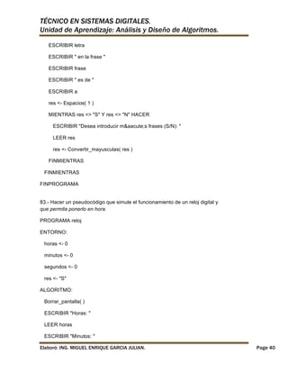 TÉCNICO EN SISTEMAS DIGITALES.
Unidad de Aprendizaje: Análisis y Diseño de Algoritmos.
ESCRIBIR letra
ESCRIBIR " en la frase "
ESCRIBIR frase
ESCRIBIR " es de "
ESCRIBIR a
res <- Espacios( 1 )
MIENTRAS res <> "S" Y res <> "N" HACER
ESCRIBIR "Desea introducir m&aacute;s frases (S/N): "
LEER res
res <- Convertir_mayusculas( res )
FINMIENTRAS
FINMIENTRAS
FINPROGRAMA
83.- Hacer un pseudocódigo que simule el funcionamiento de un reloj digital y
que permita ponerlo en hora.
PROGRAMA reloj
ENTORNO:
horas <- 0
minutos <- 0
segundos <- 0
res <- "S"
ALGORITMO:
Borrar_pantalla( )
ESCRIBIR "Horas: "
LEER horas
ESCRIBIR "Minutos: "
Elaboró: ING. MIGUEL ENRIQUE GARCIA JULIAN.

Page 40

 