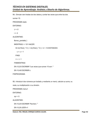 TÉCNICO EN SISTEMAS DIGITALES.
Unidad de Aprendizaje: Análisis y Diseño de Algoritmos.
84.- Simular cien tiradas de dos dados y contar las veces que entre los dos
suman 10.
PROGRAMA dado
ENTORNO:
c <- 0
i <- 0
ALGORITMO:
Borrar_pantalla( )
MIENTRAS i < 101 HACER
SI Int( Rnd( ) * 6 ) + Int( Rnd( ) * 6 ) + 2 = 10 ENTONCES
c <- c + 1
FINSI
i <- i + 1
FINMIENTRAS
EN 10,20 ESCRIBIR "Las veces que suman 10 son: "
EN 10,48 ESCRIBIR c
FINPROGRAMA

85.- Introducir dos números por teclado y mediante un menú, calcule su suma, su
resta, su multiplicación o su división.
PROGRAMA menu1
ENTORNO:
op <- 0
ALGORITMO:
EN 10,20 ESCRIBIR "Numero: "
EN 10,29 LEER n1
Elaboró: ING. MIGUEL ENRIQUE GARCIA JULIAN.

Page 42

 