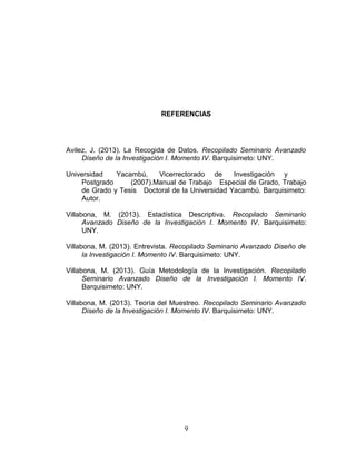 REFERENCIAS
Avilez, J. (2013). La Recogida de Datos. Recopilado Seminario Avanzado
Diseño de la Investigación I. Momento IV. Barquisimeto: UNY.
Universidad Yacambú, Vicerrectorado de Investigación y
Postgrado (2007).Manual de Trabajo Especial de Grado, Trabajo
de Grado y Tesis Doctoral de la Universidad Yacambú. Barquisimeto:
Autor.
Villabona, M. (2013). Estadística Descriptiva. Recopilado Seminario
Avanzado Diseño de la Investigación I. Momento IV. Barquisimeto:
UNY.
Villabona, M. (2013). Entrevista. Recopilado Seminario Avanzado Diseño de
la Investigación I. Momento IV. Barquisimeto: UNY.
Villabona, M. (2013). Guía Metodología de la Investigación. Recopilado
Seminario Avanzado Diseño de la Investigación I. Momento IV.
Barquisimeto: UNY.
Villabona, M. (2013). Teoría del Muestreo. Recopilado Seminario Avanzado
Diseño de la Investigación I. Momento IV. Barquisimeto: UNY.
9
 