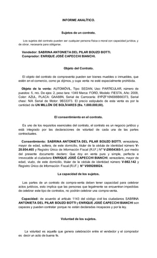 INFORME ANALÍTICO.
Sujetos de un contrato.
Los sujetos del contrato pueden ser cualquier persona física o moral con capacidad jurídica, y
de obrar, necesaria para obligarse.
Vendedor: SABRINA ANTONIETA DEL PILAR BOUZO BOTTI.
Comprador: ENRIQUE JOSÉ CAPECCHI BIANCHI.
Objeto del Contrato.
El objeto del contrato de compraventa pueden ser bienes muebles o inmuebles, que
estén en el comercio, como ya dijimos, y cuya venta no esté especialmente prohibida.
Objeto de la venta: AUTOMÓVIL, Tipo: SEDAN, Uso: PARTICULAR, número de
puestos: 5, nro. De ejes: 2, peso tara: 1349 Marca: FORD, Modelo: FIESTA, Año: 2008,
Color: AZUL, PLACA: GAA88N, Serial de Carrocería: 8YPZF16N588B66373, Serial
chasi: N/A Serial de Motor: 9B33373. El precio estipulado de esta venta es por la
cantidad de UN MILLÓN DE BOLÍVARES (Bs. 1.000.000,00).
El consentimiento en el contrato.
Es uno de los requisitos esenciales del contrato, el contrato es un negocio jurídico y
está integrado por las declaraciones de voluntad de cada una de las partes
contractuales.
Consentimiento: SABRINA ANTONIETA DEL PILAR BOUZO BOTTI, venezolana,
mayor de edad, soltera, de este domicilio, titular de la cédula de identidad número V-
20.954.465 y Registro Único de Información Fiscal (R.I.F.) N° V-29954365-1, por medio
del presente documento declaro: Que doy en venta pura y simple, perfecta e
irrevocable al ciudadano ENRIQUE JOSÉ CAPECCHI BIANCHI, venezolano, mayor de
edad, viudo, de este domicilio, titular de la cédula de identidad número V-982.142 y
Registro Único de Información Fiscal (R.I.F.) N° V009289024.
La capacidad de los sujetos.
Las partes de un contrato de compra-venta deben tener capacidad para celebrar
actos jurídicos, esto implica que las personas que legalmente se encuentran impedidas
de celebrar este tipo de contratos, no podrán celebrar una compra-venta.
Capacidad: de acuerdo al artículo 1143 del código civil los ciudadanos SABRINA
ANTONIETA DEL PILAR BOUZO BOTTI y ENRIQUE JOSÉ CAPECCHI BIANCHI son
capaces y pueden contratar porque no están declaradas incapaces y por la ley.
Voluntad de los sujetos.
La voluntad es aquella que genera celebración entre el vendedor y el comprador
es decir un acto de buena fe.
 