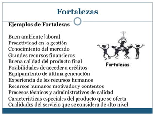 Fortalezas
Ejemplos de Fortalezas
Buen ambiente laboral
Proactividad en la gestión
Conocimiento del mercado
Grandes recursos financieros
Buena calidad del producto final
Posibilidades de acceder a créditos
Equipamiento de última generación
Experiencia de los recursos humanos
Recursos humanos motivados y contentos
Procesos técnicos y administrativos de calidad
Características especiales del producto que se oferta
Cualidades del servicio que se considera de alto nivel
 