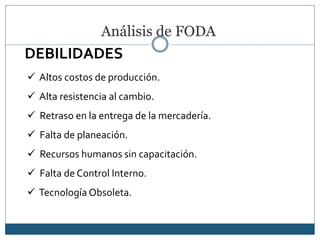 Análisis de FODA
DEBILIDADES
 Altos costos de producción.
 Alta resistencia al cambio.
 Retraso en la entrega de la mercadería.
 Falta de planeación.
 Recursos humanos sin capacitación.
 Falta de Control Interno.
 Tecnología Obsoleta.
 