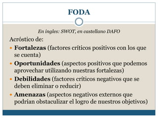 FODA
En ingles: SWOT, en castellano DAFO
Acróstico de:
 Fortalezas (factores críticos positivos con los que
se cuenta)
 Oportunidades (aspectos positivos que podemos
aprovechar utilizando nuestras fortalezas)
 Debilidades (factores críticos negativos que se
deben eliminar o reducir)
 Amenazas (aspectos negativos externos que
podrían obstaculizar el logro de nuestros objetivos)
 