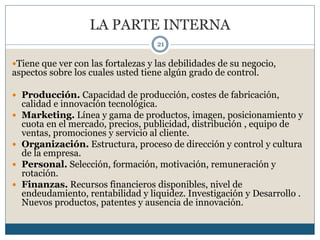 LA PARTE INTERNA
21
Tiene que ver con las fortalezas y las debilidades de su negocio,
aspectos sobre los cuales usted tiene algún grado de control.
 Producción. Capacidad de producción, costes de fabricación,
calidad e innovación tecnológica.
 Marketing. Línea y gama de productos, imagen, posicionamiento y
cuota en el mercado, precios, publicidad, distribución , equipo de
ventas, promociones y servicio al cliente.
 Organización. Estructura, proceso de dirección y control y cultura
de la empresa.
 Personal. Selección, formación, motivación, remuneración y
rotación.
 Finanzas. Recursos financieros disponibles, nivel de
endeudamiento, rentabilidad y liquidez. Investigación y Desarrollo .
Nuevos productos, patentes y ausencia de innovación.
 