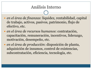 Análisis Interno
 en el área de finanzas: liquidez, rentabilidad, capital
de trabajo, activos, pasivos, patrimonio, flujo de
efectivo, etc.
 en el área de recursos humanos: contratación,
capacitación, remuneración, incentivos, liderazgo,
motivación, desempeño, etc.
 en el área de producción: disposición de planta,
adquisición de insumos, control de existencias,
subcontratación, eficiencia, tecnología, etc.
 