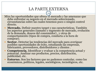 LA PARTE EXTERNA
24
Mira las oportunidades que ofrece el mercado y las amenazas que
debe enfrentar su negocio en el mercado seleccionado,
circunstancias sobre las cuales tenemos poco o ningún control
directo.
 Mercado. Definir nuestro target y sus características. También
los aspectos generales (tamaño y segmento de mercado, evolución
de la demanda, deseos del consumidor) , y otros de
comportamiento (tipos de compra, conducta a la hora de
comprar).
 Sector. Detectar las tendencias del mercado para averiguar
posibles oportunidades de éxito, estudiando las empresas,
fabricantes, proveedores, distribuidores y clientes .
 Competencia. Identificar y evaluar a la competencia actual y
potencial. Analizar sus productos, precios, distribución,
publicidad, etc.
 Entorno. Son los factores que no podemos controlar, como los
económicos, políticos, legales, sociológicos, tecnológicos, etc.
 