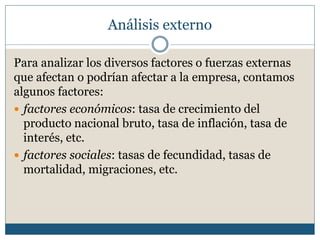 Análisis externo
Para analizar los diversos factores o fuerzas externas
que afectan o podrían afectar a la empresa, contamos
algunos factores:
 factores económicos: tasa de crecimiento del
producto nacional bruto, tasa de inflación, tasa de
interés, etc.
 factores sociales: tasas de fecundidad, tasas de
mortalidad, migraciones, etc.
 